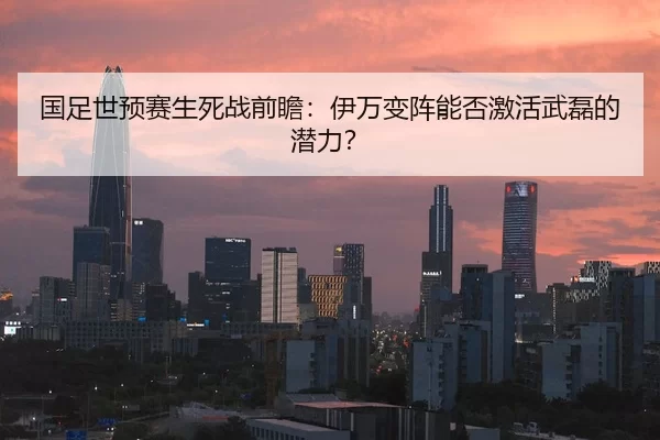 国足世预赛生死战前瞻：伊万变阵能否激活武磊的潜力？